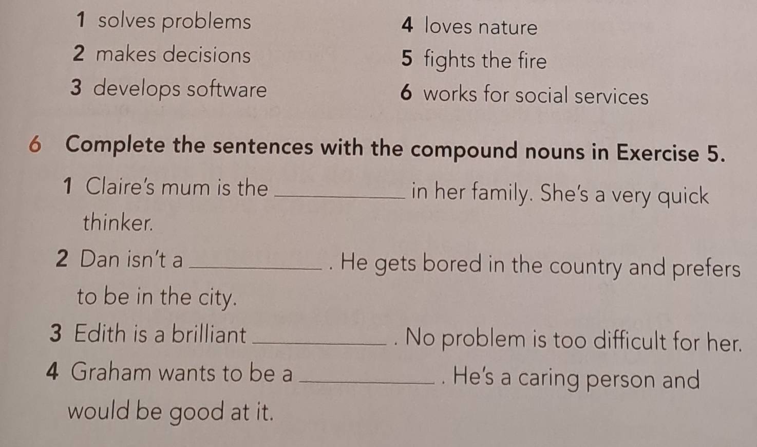 1 solves problems 4 loves nature
2 makes decisions 5 fights the fire
3 develops software 6 works for social services
6 Complete the sentences with the compound nouns in Exercise 5.
1 Claire's mum is the _in her family. She's a very quick
thinker.
2 Dan isn't a_ . He gets bored in the country and prefers
to be in the city.
3 Edith is a brilliant_ . No problem is too difficult for her.
4 Graham wants to be a _. He's a caring person and
would be good at it.