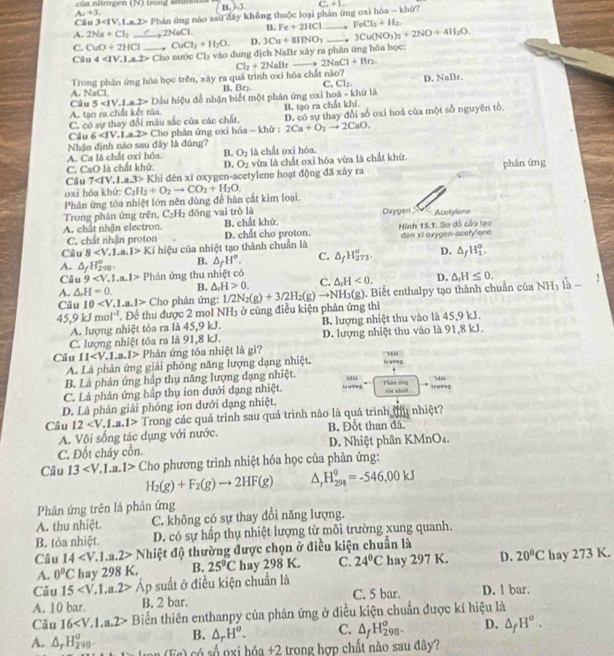 cú s nitrogen (N) trong ammon B. )-3.
C_++1.
A_2+3,
Câu 3 E Phản ứng nào sau đầy không thuộc loại phản ứng oxi hóa - khử?
B. Fe+2HCl FeCl_2+H_2
A. 2Na+Cl_2_ C,2NaCl.
C. CuO+2HCl , CuCl_2+H_2O. D. 3Cu+8HNO_3 3Cu(NO_3)_2+2NO+4H_2O.
Câu 4 Cho nước C1 2 vào đung địch NaBr xây ra phân ứng hồa học:
Cl_2+2NaB f 2NaCl+Br_2.
Trong phản ứng hóa học trên, xây ra quá trình oxi hóa chất nào?
A NaCl B. Br. C. Cl_2. D. NaBr.
Câu 5 Dấu hiệu để nhận biết một phân ứng ơxỉ hoá - khử là
A. tạo ra chất kết tủa. B. tạo ra chất khí.
C. có sự thay đổi mẫu sắc của các chất, D. có sự thay đổi số oxi hoá của một số nguyên tố,
Cầu 6 Cio phản ứng oxi hóa — khử : 2Ca+O_2to 2CaO.
Nhận định não sau đây là đúng?
A. Ca là chất oxỉ hóa B. O_2 là chất oxi hóa.
C. CaO là chất khử. D. O_2 vừa là chất oxỉ hóa vừa là chất khử.
Cầu 7 Khi đèn xì oxygen-acetylene hoạt động đã xảy ra phân ứng
oxỉ hóa khử:
Phản ứng tỏa nhiệt lớn nên dùng để hàn cắt kim loại. C_2H_2+O_2to CO_2+H_2O,
Trong phản ứng trên, C_2 H2 đóng vai trò là Oxygen  Acetylene
A. chất nhận electron. B. chất khử.
C. chất nhận proton D. chất cho proton. Hình 15.1. Sơ đỗ cầu tạo
Câu 8 KI hiệu của nhiệt tạo thành chuẩn là dèn xī oxygen-acetyfens
A. △ _fH_(298)^o.
B. △ _fH^o.
C. △ _fH_(273)^o, D. △ _fH_1^(o.
Câu 9 Phản ứng thu nhiệt có
A. △ _r)H=0. △ _fH>0. C. △ _rH<0. D. △ _rH≤ 0.
B.
Cầu 10 C Cho phản ứng: 1/2N_2(g)+3/2H_2(g)to NH_3(g ). Biết enthalpy tạo thành chuẩn của Nh 1 là
2
45 9k. mol^(-1). Để thu được 2 mol NH3 ở cùng điều kiện phản ứng thì
A. lượng nhiệt tỏa ra là 45,9 kJ. B. lượng nhiệt thu vào là 45,9 kJ.
C. lượng nhiệt tỏa ra là 91,8 kJ. D. lượng nhiệt thu vào là 91,8 kJ.
Cầu 11 P Phản ứng tỏa nhiệt là gì?
M4
A. Là phản ứng giải phóng năng lượng dạng nhiệt. ts worm g
B. Là phân ứng hập thụ năng lượng đạng nhiệt. Mãi M6
C. Là phân ứng hấp thụ ion dưới dạng nhiệt. trun g Phân ứng tǒu zhu]i trwing
D. Là phản giải phóng ion dưới dạng nhiệt.
Cầu 12 Trong các quá trình sau quá trình nào là quá trình ở 1 nhiệt?
A. Või sống tác dụng với nước. B. Đốt than đá.
C. Đốt cháy cồn. D. Nhiệt phân KMnO4.
Câu 13 Cho phương trình nhiệt hóa học của phản ứng:
H_2(g)+F_2(g)to 2HF(g) △ _rH_(298)^0=-546,00kJ
Phản ứng trên là phản ứng
A. thu nhiệt. C. không có sự thay đổi năng lượng.
B. tỏa nhiệt. D. có sự hấp thụ nhiệt lượng từ môi trường xung quanh.
Câu 14 Nh đệt độ thường được chọn ở điều kiện chuẩn là
A. 0°C hay 298 K. B. 25°C hay 298 K. C. 24°C hay 297 K. D. 20°C hay 273 K.
Câu 15 Áp suất ở điều kiện chuẩn là
A. 10 bar B. 2 bar. C. 5 bar. D. 1 bar.
Câu 16 Biến thiên enthanpy của phản ứng ở điều kiện chuẩn được kí hiệu là
B. △ _rH^o.
C. △ _fH_(298)^o.
D. △ _fH^o.
A. △ _rH_(298)^o (E_a) ó số o xi hóa +2 trong hợp chất nào sau đây?