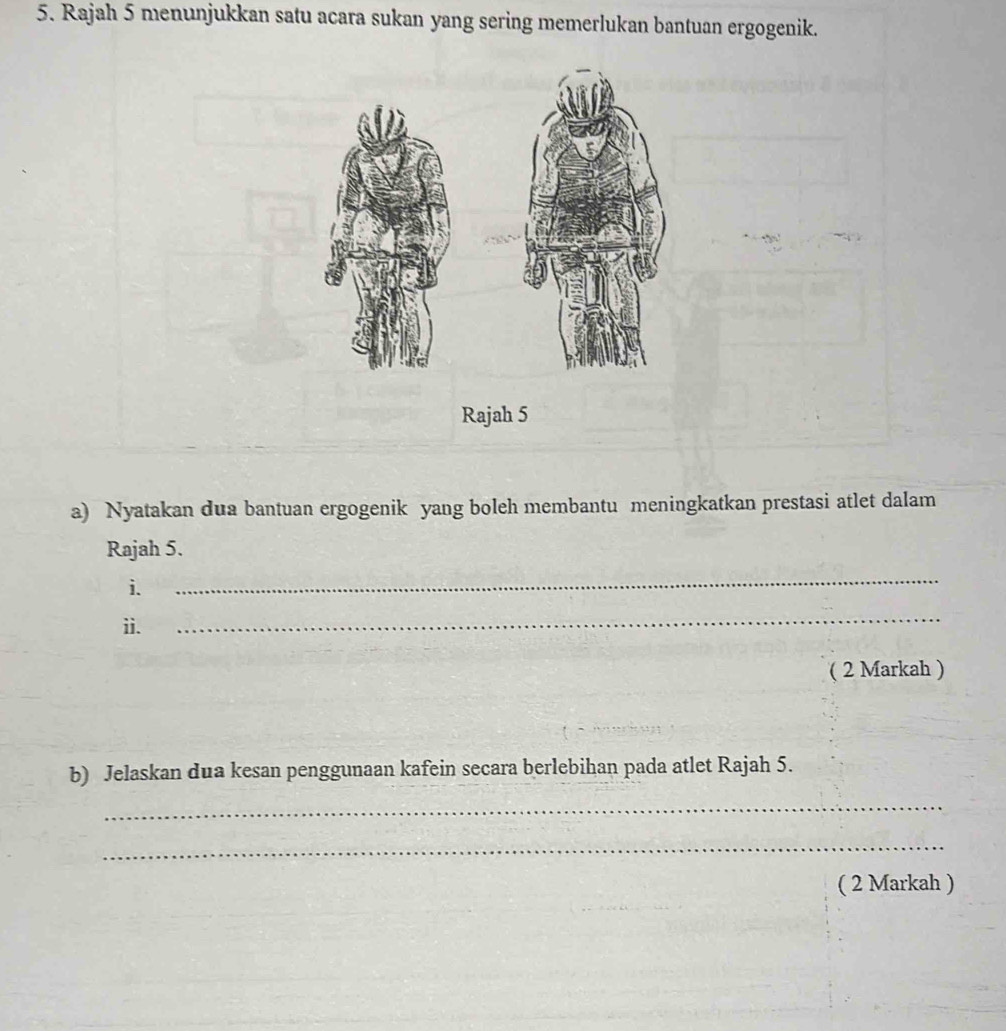 Rajah 5 menunjukkan satu acara sukan yang sering memerlukan bantuan ergogenik. 
Rajah 5 
a) Nyatakan dua bantuan ergogenik yang boleh membantu meningkatkan prestasi atlet dalam 
Rajah 5. 
i. 
_ 
ii. 
_ 
( 2 Markah ) 
b) Jelaskan dua kesan penggunaan kafein secara berlebihan pada atlet Rajah 5. 
_ 
_ 
( 2 Markah )