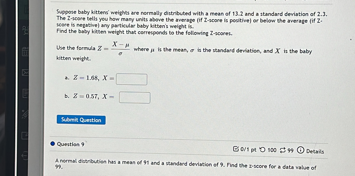 Suppose baby kittens' weights are normally distributed with a mean of 13.2 and a standard deviation of 2.3.
The Z-score tells you how many units above the average (if Z-score is positive) or below the average (if Z -
score is negative) any particular baby kitten's weight is.
Find the baby kitten weight that corresponds to the following Z-scores.
Use the formula Z= (X-mu )/sigma   where μ is the mean, σ is the standard deviation, and X is the baby
kitten weight.
a. Z=1.68, X=□
b. Z=0.57, X=□
Submit Question
Question 9 0/1 pt つ 100 % 99 Details
A normal distribution has a mean of 91 and a standard deviation of 9. Find the z-score for a data value of
99.