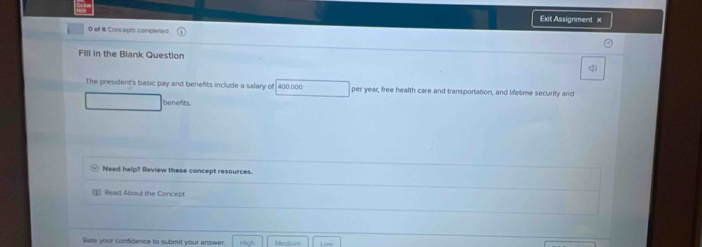 Exit Assignment ×
0 of 6 Concepts completed
Fill in the Blank Question
The president's basic pay and benefits include a salary of 400,000 per year, free health care and transportation, and lifetime security and
benefits.
Need help? Review these concept resources.
Read About the Concept
Rate your confidence to submit your answer. High Medium Low