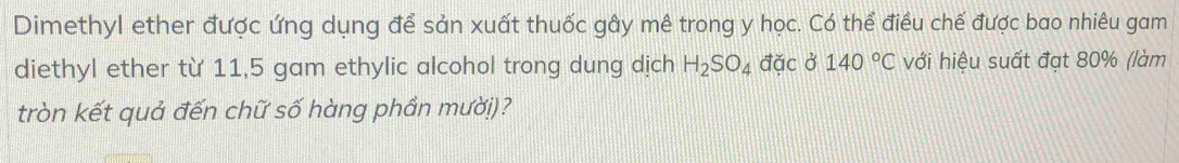 Dimethyl ether được ứng dụng để sản xuất thuốc gây mê trong y học. Có thể điều chế được bao nhiêu gam 
diethyl ether từ 11,5 gam ethylic alcohol trong dung dịch H_2SO_4 đặc ở 140°C với hiệu suất đạt 80% (làm 
tròn kết quả đến chữ số hàng phần mười)?