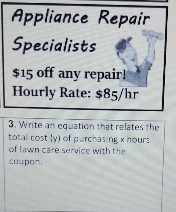 Appliance Repair 
Specialists
$15 off any repair! 
Hourly Rate: $85/hr
3. Write an equation that relates the 
total cost (y) of purchasing x hours
of lawn care service with the 
coupon.