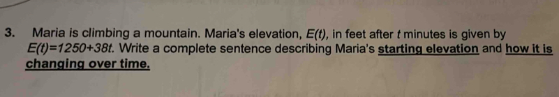 Maria is climbing a mountain. Maria's elevation, E(t) , in feet after t minutes is given by
E(t)=1250+38t. Write a complete sentence describing Maria's starting elevation and how it is 
changing over time.