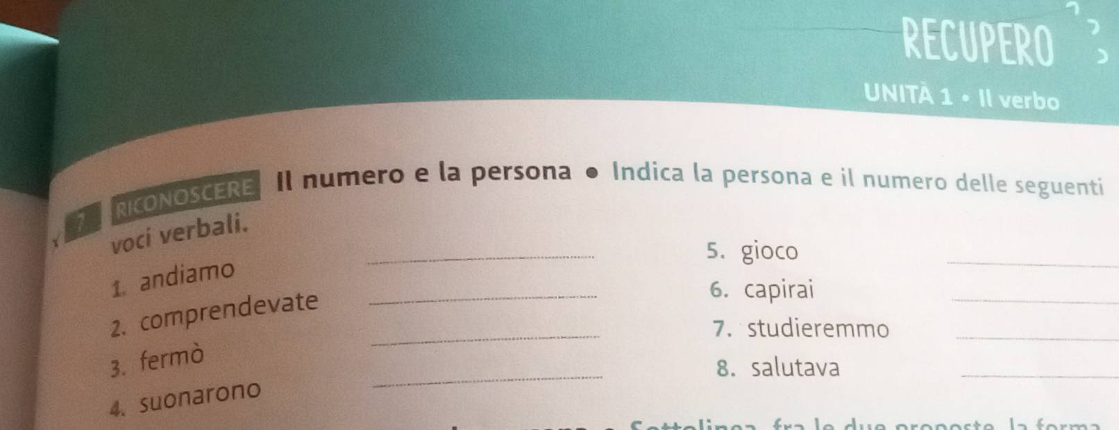 RECUPERO 
UNITÀ 1 • Il verbo 
TARICONOSCERE Il numero e la persona ● Indica la persona e il numero delle seguenti 
_ 
_ 
1 voci verbali. 
5. gioco 
1. andiamo 
2. comprendevate__ 
6. capirai 
_ 
7. studieremmo_ 
_ 
_ 
3. fermò 
8. salutava 
4. suonarono