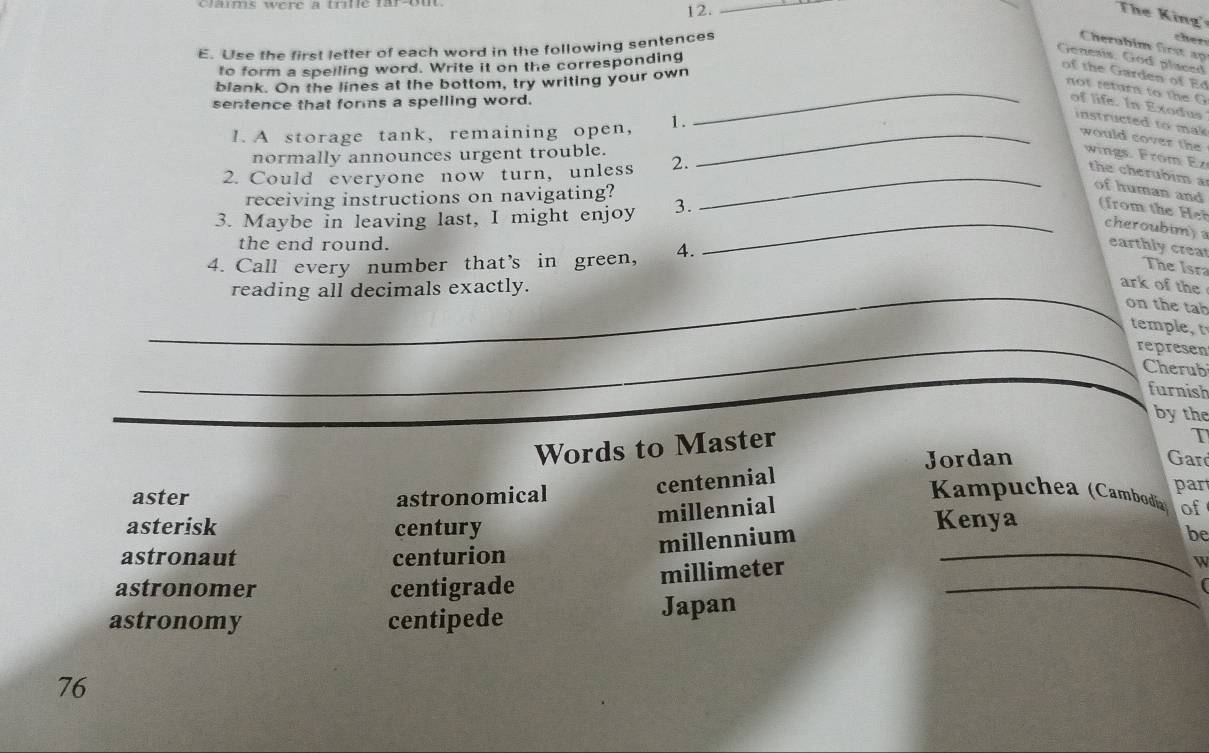 Caums were à t tle far-ou 
12._ 
The King 
E. Use the first letter of each word in the following sentences 
cher 
Cherubim first ap 
to form a spelling word. Write it on the corresponding 
Genesis. God placed 
of th arden o E 
blank. On the lines at the bottom, try writing your own 
_not retura to the G 
sentence that fors a spelling word. 
of life. In Exodus 
1. A storage tank, remaining open, 1 ._ 
instructed to mak 
would cover the 
normally announces urgent trouble. wings. From Ez 
2. Could everyone now turn, unless 2._ 
the cherubim a of human and 
receiving instructions on navigating? 
3. Maybe in leaving last, I might enjoy 3. 
(from the 
_cheroubim) 
the end round. earthly crear 
4. Call every number that’s in green, 4. 
The Isra 
_reading all decimals exactly. 
ark of the 
on the tab 
temple, t 
_represen 
Cherub 
furnish 
_ 
by the 
Words to Master 
Jordan Gar 
centennial T 
aster astronomical Kampuchea (Cambodia) par 
millennial of 
asterisk century Kenya 
astronaut centurion 
_ 
millennium 
be 
astronomer centigrade 
millimeter 
W 
astronomy centipede Japan 
_
76