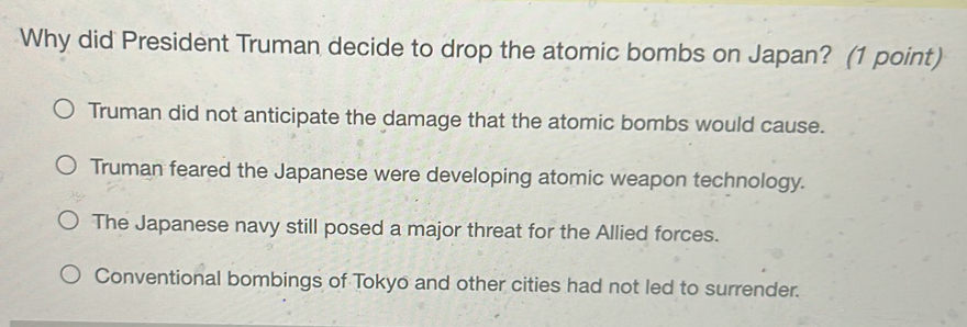 Why did President Truman decide to drop the atomic bombs on Japan? (1 point)
Truman did not anticipate the damage that the atomic bombs would cause.
Truman feared the Japanese were developing atomic weapon technology.
The Japanese navy still posed a major threat for the Allied forces.
Conventional bombings of Tokyo and other cities had not led to surrender.