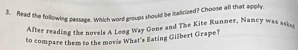 Read the following passage. Which word groups should be italicized? Choose all that apply. 
After reading the novels A Long Way Gone and The Kite Runner, Nancy was asked 
to compare them to the movie What’s Eating Gilbert Grape?