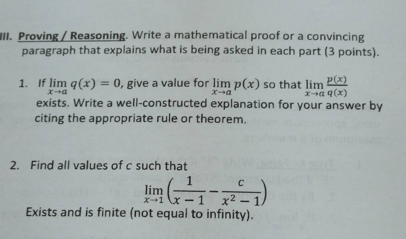 Proving / Reasoning. Write a mathematical proof or a convincing 
paragraph that explains what is being asked in each part (3 points). 
1. If limlimits _xto aq(x)=0 , give a value for limlimits _xto ap(x) so that limlimits _xto a p(x)/q(x) 
exists. Write a well-constructed explanation for your answer by 
citing the appropriate rule or theorem. 
2. Find all values of c such that
limlimits _xto 1( 1/x-1 - c/x^2-1 )
Exists and is finite (not equal to infinity).