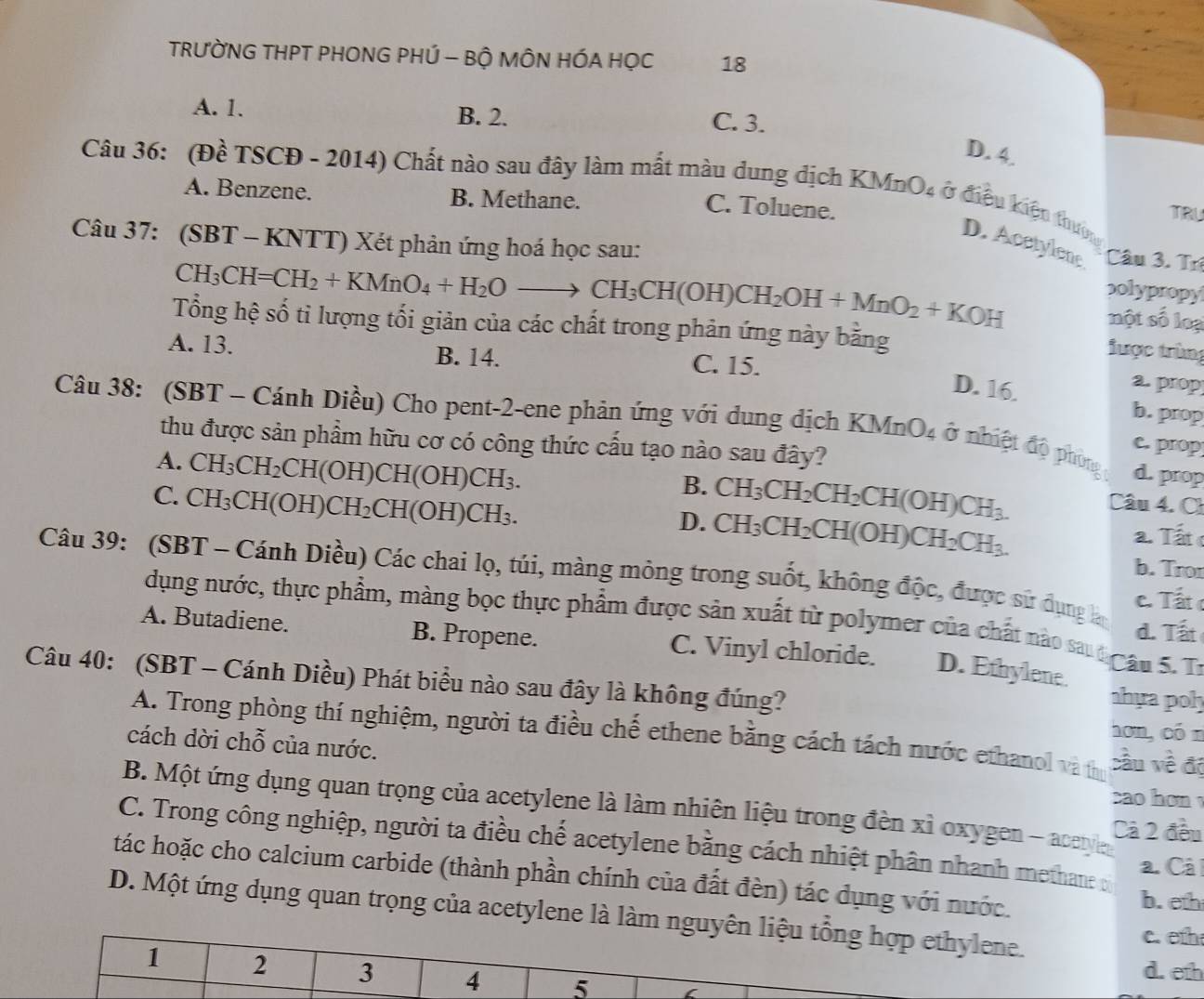 TRƯỜNG THPT PHONG PHÚ - BỘ MÔN HÓA HỌC 18
A. 1. B. 2. C. 3.
D. 4.
Câu 3 36:  (Đề TSCĐ - 2014) Chất nào sau đây làm mắt màu dung dịch KMnO4 ở điều kiện thưng
A. Benzene. B. Methane.
C. Toluene.
TRU
Câu 37: (SBT - KNTT) Xét phản ứng hoá học sau:
D. Acetylene Câu 3. Trí
CH_3CH=CH_2+KMnO_4+H_2Oto CH_3CH(OH)CH_2OH+MnO_2+KOH
p0lypropy
Tổng hệ số tỉ lượng tối giản của các chất trong phản ứng này bằng
một số loại
tược trùng
A. 13. B. 14. C. 15.
a. prop
D. 16. b.prop
Câu 38: (SBT - Cánh Diều) Cho pent-2-ene phản ứng với dung địch KMnO_4 ở nhiệt độ phòng d. prop
thu được sản phẩm hữu cơ có công thức cấu tạo nào sau đây?
e. prop
A. CH_3CH_2 CH(O H)CH(OH)CH_3.
B. CH_3CH_2CH_2CH(OH)CH_3. Câu 4. Ch
C. ( H_3;CH(OH)CH CH_2CH(OH)CH_3. a. Tất c
D. CH_3CH_2CH(OH)CH_2CH_3.
Câu 39: (SBT - Cánh Diều) Các chai lọ, túi, màng mỏng trong suốt, không độc, được sử dụng lá c. Tất 
b. Tror
dụng nước, thực phẩm, màng bọc thực phẩm được sản xuất từ polymer của chất nào sau t ầu 5. Tr
d. Tất
A. Butadiene. B. Propene. C. Vinyl chloride. D. Ethylene
Câu 40: (SBT - Cánh Diều) Phát biểu nào sau đây là không đúng?
ahựa poh
hơn, cón
A. Trong phòng thí nghiệm, người ta điều chế ethene bằng cách tách nước ethanol và thị cầu về độ
cách dời chỗ của nước.
ao  ho
B. Một ứng dụng quan trọng của acetylene là làm nhiên liệu trong đèn xỉ oxygen - acetye Cả 2 đều
C. Trong công nghiệp, người ta điều chế acetylene bằng cách nhiệt phân nhanh methane o
a. Câ l
tác hoặc cho calcium carbide (thành phần chính của đất đèn) tác dụng với nước.
b. eth
D. Một ứng dụng quan trọng của acetylene là làm nguyên liệu tổng hợp ethylene.
c. eth
1 2 3 4 5
d. eth