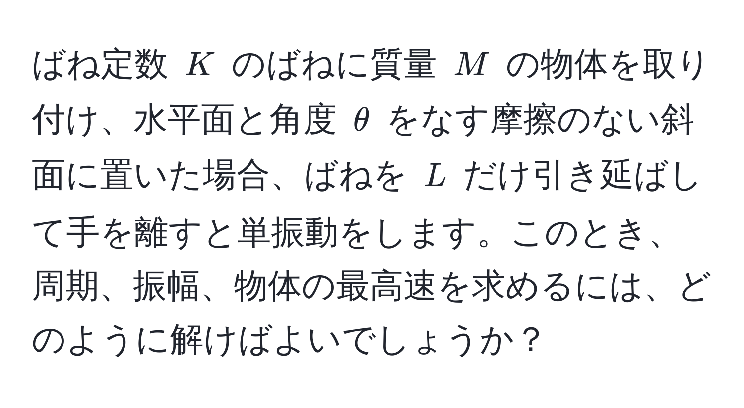 ばね定数 $K$ のばねに質量 $M$ の物体を取り付け、水平面と角度 $θ$ をなす摩擦のない斜面に置いた場合、ばねを $L$ だけ引き延ばして手を離すと単振動をします。このとき、周期、振幅、物体の最高速を求めるには、どのように解けばよいでしょうか？