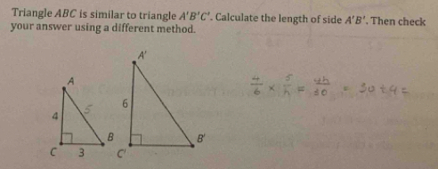 Triangle ABC is similar to triangle A'B'C'. Calculate the length of side A'B'. Then check 
your answer using a different method.