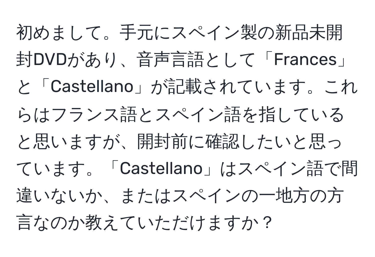 初めまして。手元にスペイン製の新品未開封DVDがあり、音声言語として「Frances」と「Castellano」が記載されています。これらはフランス語とスペイン語を指していると思いますが、開封前に確認したいと思っています。「Castellano」はスペイン語で間違いないか、またはスペインの一地方の方言なのか教えていただけますか？