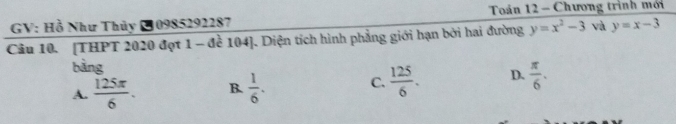 GV: Hồ Như Thủy 10985292287 Toán 12 - Chương trình mới
Câu 10. [THPT 2020 đợt 1 - đề 104 ]. Diện tích hình phẳng giới hạn bởi hai đường y=x^2-3 v y=x-3
bàng
A.  125π /6 . B.  1/6 . C.  125/6 . D.  π /6 .