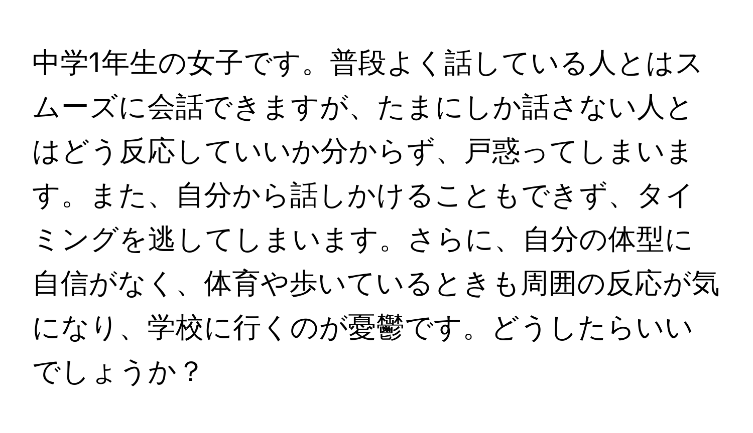 中学1年生の女子です。普段よく話している人とはスムーズに会話できますが、たまにしか話さない人とはどう反応していいか分からず、戸惑ってしまいます。また、自分から話しかけることもできず、タイミングを逃してしまいます。さらに、自分の体型に自信がなく、体育や歩いているときも周囲の反応が気になり、学校に行くのが憂鬱です。どうしたらいいでしょうか？