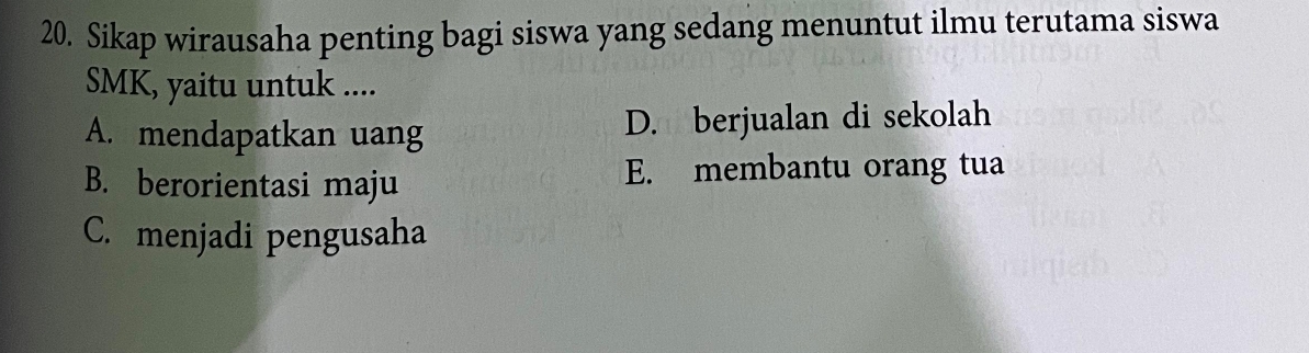 Sikap wirausaha penting bagi siswa yang sedang menuntut ilmu terutama siswa
SMK, yaitu untuk ....
A. mendapatkan uang D. berjualan di sekolah
B. berorientasi maju E. membantu orang tua
C. menjadi pengusaha