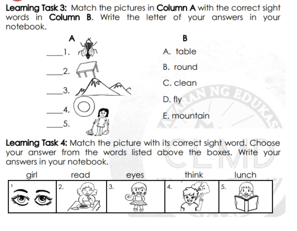 Learning Task 3: Match the pictures in Column A with the correct sight
words in Column B. Write the letter of your answers in your
notebook.
B
A. table
B. round
C. clean
D. fly
E. mountain
Learning Task 4: Match the picture with its correct sight word. Choose
your answer from the words listed above the boxes. Write your
answers in your notebook.