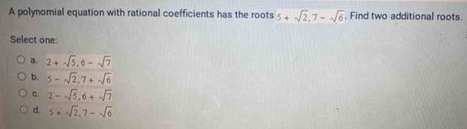 A polynomial equation with rational coefficients has the roots 5+sqrt(2), 7-sqrt(6). Find two additional roots.
Select one:
a. 2+sqrt(5), 6-sqrt(7)
b. 5-sqrt(2), 7+sqrt(6)
C. 2-sqrt(5), 6+sqrt(7)
d. 5+sqrt(2), 7-sqrt(6)