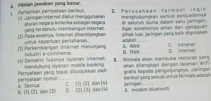 Pilihlah jawaban yang benar.
1. Perhatikan pernyataan berikut. 2. P e r us a h a a n f a r m as i i n gi n
(1) Jaringan internet diatur menggunakan menghubungkan semua penjualannya
aturan negara Amerika sebagai negara di seluruh dunia dalam satu jaringan.
yang terdahulu membangun internet. Agar koneksinya aman dari gangguan
(2) Pada awalnya, internet dikembangkan pihak luar, jaringan yang baik digunakan
untuk keperluan pertahanan. adalah . . . .
(3) Perkembangan internet menunjang A. WAN C. intranet
industri e-commerce. B. MAN D. internet
(4) Semakin luasnya layanan internet, 3. Nirmala akan membuka restoran yang
mendukung layanan mobile banking. akan dilengkapi dengan layanan WiFi
Pernyataan yang tepat ditunjukkan oleh gratis kepada pengunjungnya. Jaringan
pernyataan nomor _berikut yang sesuai untuk Nirmala adalah
A. Semua C. (1), (2), dan (4) jaringan . . . .
B. (1), (2), dan (3) D. (2), (3), dan (4) A. modem bluetooth