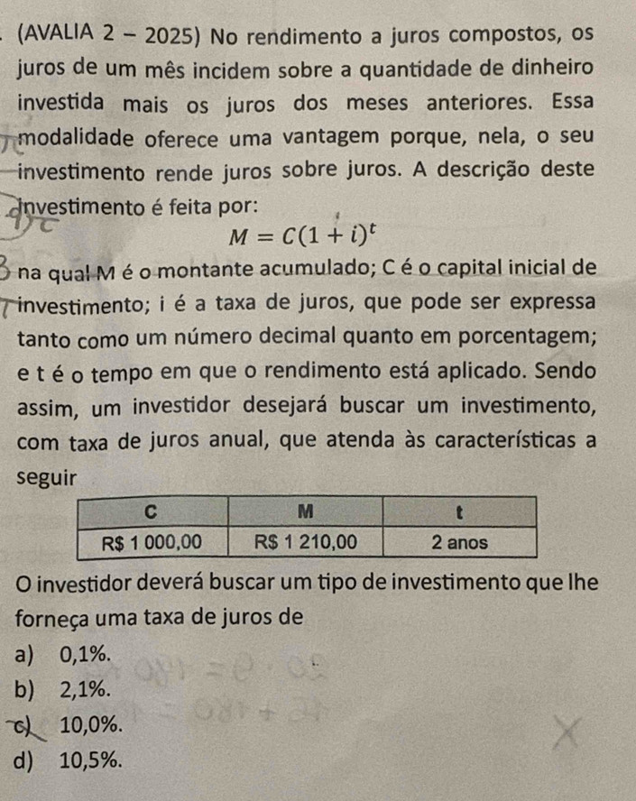 (AVALIA 2 - 2025) No rendimento a juros compostos, os
juros de um mês incidem sobre a quantidade de dinheiro
investida mais os juros dos meses anteriores. Essa
modalidade oferece uma vantagem porque, nela, o seu
investimento rende juros sobre juros. A descrição deste
investimento é feita por:
M=C(1+i)^t
na qual Mé o montante acumulado; C é o capital inicial de
investimento; i é a taxa de juros, que pode ser expressa
tanto como um número decimal quanto em porcentagem;
e t é o tempo em que o rendimento está aplicado. Sendo
assim, um investidor desejará buscar um investimento,
com taxa de juros anual, que atenda às características a
seguir
O investidor deverá buscar um tipo de investimento que lhe
forneça uma taxa de juros de
a) 0,1%.
b) 2,1%.
c) 10,0%.
d) 10,5%.