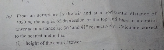 6
(b)  From an aeropiane in the air and at a horizontal distance of
1050 m, the angles of depression of the top and base of a controt
tower at an instance are 36° and 41° respectively.  Calculate, correct
to the nearest metre, the:
(i) height of the control tower;