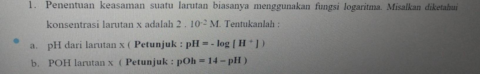 Penentuan keasaman suatu larutan biasanya menggunakan fungsi logaritma. Misalkan diketahui 
konsentrasi larutan x adalah 2 . 10^(-2)M. Tentukanlah : 
a. pH dari larutan x ( Petunjuk : pH=-log [H^+])
b. POH larutan x ( Petunjuk : pOh=14-pH)