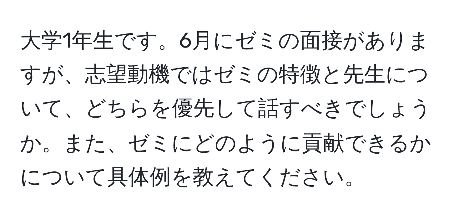 大学1年生です。6月にゼミの面接がありますが、志望動機ではゼミの特徴と先生について、どちらを優先して話すべきでしょうか。また、ゼミにどのように貢献できるかについて具体例を教えてください。