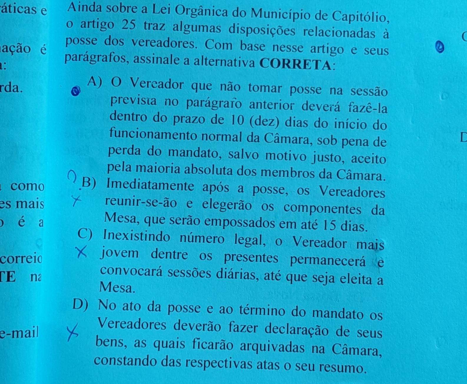 áticas e Ainda sobre a Lei Orgânica do Município de Capitólio,
o artigo 25 traz algumas disposições relacionadas à
I
ação é
posse dos vereadores. Com base nesse artigo e seus
:
parágrafos, assinale a alternativa CORRETA:
rda.
A) O Vereador que não tomar posse na sessão
prevista no parágrafo anterior deverá fazê-la
dentro do prazo de 10 (dez) dias do início do
funcionamento normal da Câmara, sob pena de
in
perda do mandato, salvo motivo justo, aceito
pela maioria absoluta dos membros da Câmara.
como
(B) Imediatamente após a posse, os Vereadores
es mais reunir-se-ão e elegerão os componentes da
o é a Mesa, que serão empossados em até 15 dias.
C) Inexistindo número legal, o Vereador mais
correio
jovem dentre os presentes permanecerá e
TE na
convocará sessões diárias, até que seja eleita a
Mesa.
D) No ato da posse e ao término do mandato os
e-mail
Vereadores deverão fazer declaração de seus
bens, as quais ficarão arquivadas na Câmara,
constando das respectivas atas o seu resumo.