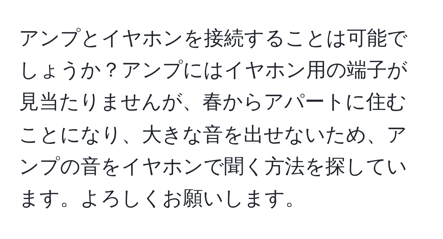 アンプとイヤホンを接続することは可能でしょうか？アンプにはイヤホン用の端子が見当たりませんが、春からアパートに住むことになり、大きな音を出せないため、アンプの音をイヤホンで聞く方法を探しています。よろしくお願いします。