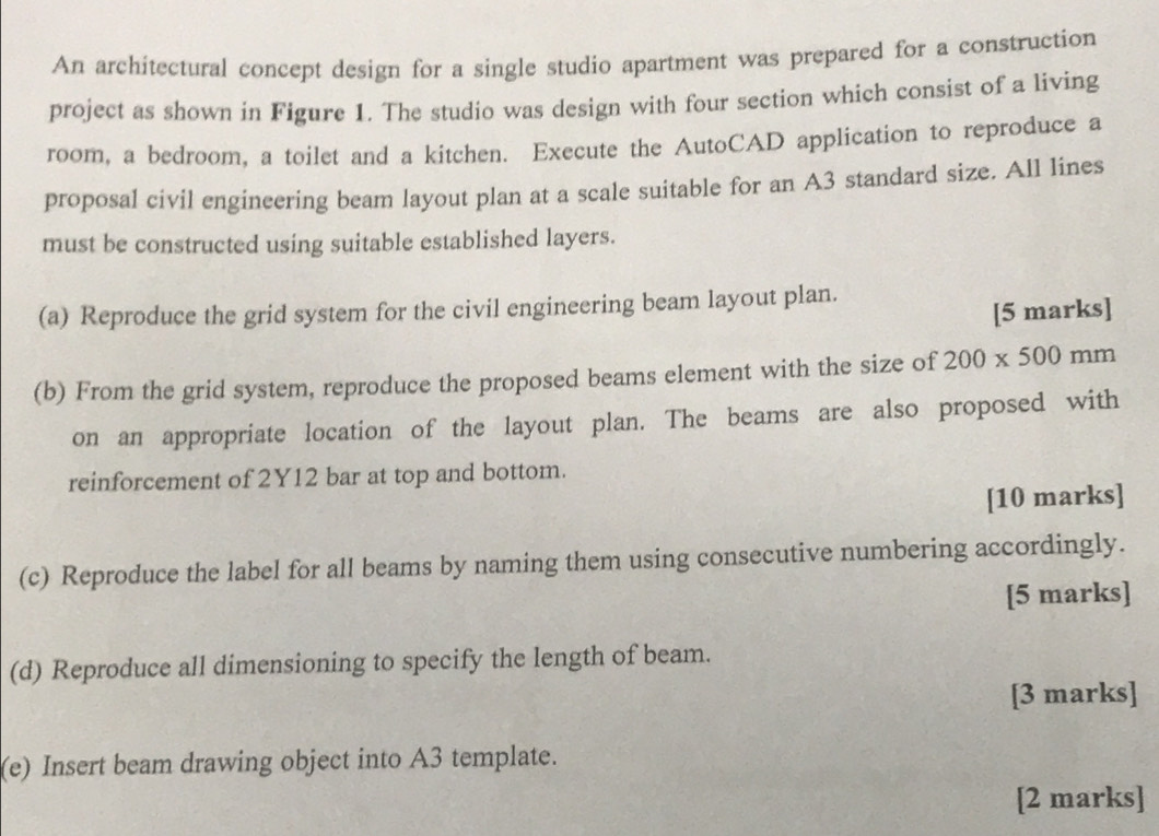 An architectural concept design for a single studio apartment was prepared for a construction 
project as shown in Figure 1. The studio was design with four section which consist of a living 
room, a bedroom, a toilet and a kitchen. Execute the AutoCAD application to reproduce a 
proposal civil engineering beam layout plan at a scale suitable for an A3 standard size. All lines 
must be constructed using suitable established layers. 
(a) Reproduce the grid system for the civil engineering beam layout plan. 
[5 marks] 
(b) From the grid system, reproduce the proposed beams element with the size of 200* 500mm
on an appropriate location of the layout plan. The beams are also proposed with 
reinforcement of 2Y12 bar at top and bottom. 
[10 marks] 
(c) Reproduce the label for all beams by naming them using consecutive numbering accordingly. 
[5 marks] 
(d) Reproduce all dimensioning to specify the length of beam. 
[3 marks] 
(e) Insert beam drawing object into A3 template. 
[2 marks]