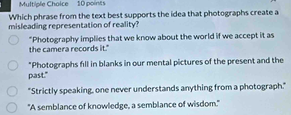 Which phrase from the text best supports the idea that photographs create a
misleading representation of reality?
“Photography implies that we know about the world if we accept it as
the camera records it."
“Photographs fill in blanks in our mental pictures of the present and the
past."
“Strictly speaking, one never understands anything from a photograph.”
"A semblance of knowledge, a semblance of wisdom."