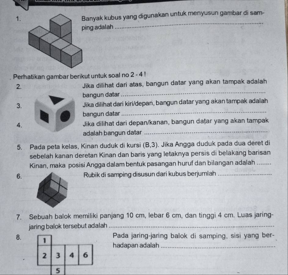 anyak kubus yang digunakan untuk menyusun gambar di sam- 
ng adalah 
_ 
Perhatikan gambar berikut untuk soal no 2 - 4! 
2. 
Jika dilihat dari atas, bangun datar yang akan tampak adalah 
bangun datar 
_ 
3. Jika dilihat dari kiri/depan, bangun datar yang akan tampak adalah 
bangun datar 
_ 
4. Jika dilihat dari depan/kanan, bangun dațar yang akan tampak 
adalah þangun datar 
_ 
5. Pada peta kelas, Kinan duduk di kursi (B,3). Jika Angga duduk pada dua deret di 
sebelah kanan deretan Kinan dan baris yang letaknya persis di belakang barisan 
Kinan, maka posisi Angga dalam bentuk pasangan huruf dan bilangan adalah_ 
6.Rubik di samping disusun dari kubus berjumlah_ 
7. Sebuah balok memiliki panjang 10 cm, lebar 6 cm, dan tinggi 4 cm. Luas jaring- 
jaring balok tersebut adalah_ 
8. 1 
Pada jaring-jaring balok di samping, sisi yang ber- 
hadapan adalah_
2 3 4 6
5