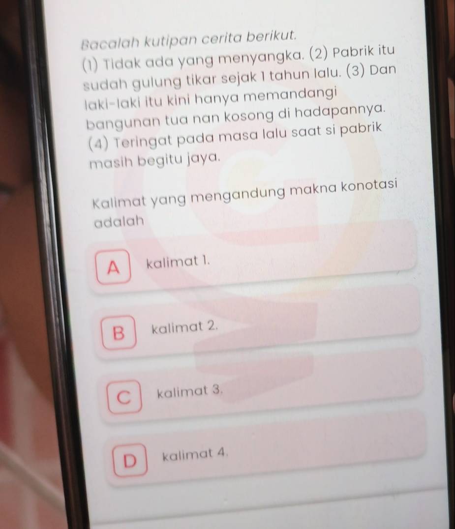 Bacalah kutipan cerita berikut.
(1) Tidak ada yang menyangka. (2) Pabrik itu
sudah gulung tikar sejak 1 tahun lalu. (3) Dan
laki-laki itu kini hanya memandangi
bangunan tua nan kosong di hadapannya.
(4) Teringat pada masa lalu saat si pabrik
masih begitu jaya.
Kalimat yang mengandung makna konotasi
adalah
A kalimat 1.
B kalimat 2.
C kalimat 3.
D kalimat 4.