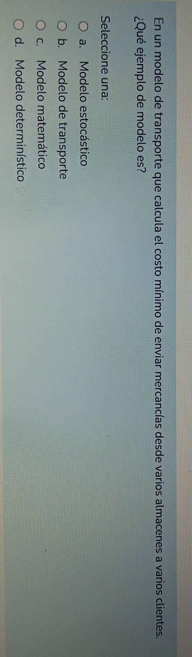 En un modelo de transporte que calcula el costo mínimo de enviar mercancías desde varios almacenes a varios clientes.
¿Qué ejemplo de modelo es?
Seleccione una:
a. Modelo estocástico
b. Modelo de transporte
c. Modelo matemático
d. Modelo determinístico
