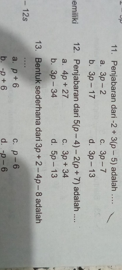 Penjabaran dari -2+3(p-5) adalah ....
a. 3p-2 C. 3p-7
b. 3p-17 d. 3p-13
emiliki 12. Penjabaran dari 5(p-4)-2(p+7) adalah ....
a. 4p+27 C. 3p+34
b. 3p-34 d. 5p-13
13. Bentuk sederhana dari 3p+2-4p-8 adalah
12s
…
a. p+6 C. p-6
b. -p+6 d. -p-6