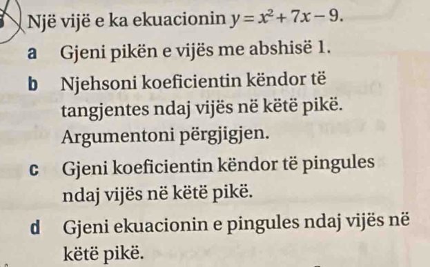 Një vijë e ka ekuacionin y=x^2+7x-9. 
a Gjeni pikën e vijës me abshisë 1. 
b Njehsoni koeficientin këndor të 
tangjentes ndaj vijës në këtë pikë. 
Argumentoni përgjigjen. 
c Gjeni koeficientin këndor të pingules 
ndaj vijës në këtë pikë. 
d Gjeni ekuacionin e pingules ndaj vijës në 
këtë pikë.