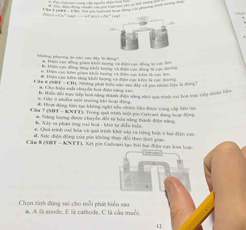c. Pin Galvani cung cấp nguồn điện hoá học.
d. Sức điện động chuẩn của pín Galvani chi có thể mang g ''
Câu 5(SBT-CD) 9. Xét pin Galvani hoạt động với phương trình tương ứng
Zn(s)+Cu^(2+)(aq)to Cu(s)+Zn^(2+)(aq) Chọn
a .
Những phương án nào sau đây là đúng?
a. Điện cực đồng giảm khối lượng và điện cực đồng là cực âm.
b. Điện cực đồng tăng khối lượng và điện cực đồng là cực dương.
c. Điện cực kẽm giảm khối lượng và điện cực kẽm là cực âm.
d. Điện cực kẽm tăng khối lượng và điện cực kẽm là cực dương.
Câu 6(SBT-CD) 0. Những phát biểu nào sau đây về pin nhiên liệu là đúng?
a. Cho hiệu suất chuyển hoá điện năng cao.
b. Biến đổi trực tiếp hoá năng thành điện năng nhờ quá trình oxi hoá trực tiếp nhiên liệu.
c. Gây ô nhiễm môi trường khi hoạt động.
d. Hoạt động liên tục không nghi nếu nhiên liệu được cung cấp liên tục.
Câu (SE 3T - KNTT). Trong quá trình một pin Galvani đang hoạt động.
a. Năng lượng được chuyển đổi từ hóa năng thành điện năng.
b. Xảy ra phản ứng oxi hoá - khử tự diễn biến.
c. Quá trình oxi hóa và quá trình khử xảy ra riêng biệt ở hai điện cực.
d. Sức điện động của pin không thay đổi theo thời gian.
Câu 8 (SBT-KNTT) 0. Xét pin Galvani tạo bởi hai điện cực kim loại:
Voltmeter
A
G E
B
Chọn tính đúng sai cho mỗi phát biểu sau
a. A là anode, E là cathode, C là cầu muối.
12
