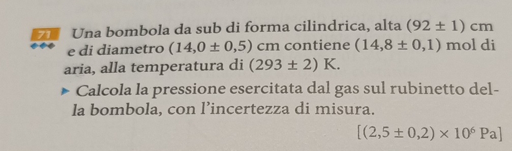 Una bombola da sub di forma cilindrica, alta (92± 1)cm
e di diametro (14,0± 0,5) cm contiene (14,8± 0,1) mol di 
aria, alla temperatura di (293± 2)K. 
Calcola la pressione esercitata dal gas sul rubinetto del- 
la bombola, con l’incertezza di misura.
[(2,5± 0,2)* 10^6Pa]