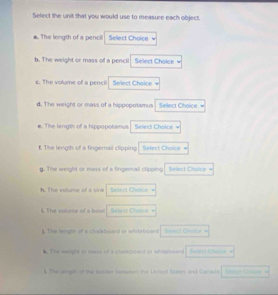 Select the unit that you would use to measure each object. 
a. The length of a pencil Select Choice 
b. The weight or mass of a pencil Select Choice 
c. The volume of a pencil Select Choice 
d. The weight or mass of a hippopotamus Select Choice 
e. The length of a hippopotamus Select Choice ν 
f. The length of a fingernail clipping Select Choice 
g. The weight or mass of a fingernail clipping Select Choicev 
h. The volume of a sink Select Choice 
L. The volume of a bow! Select Choice 
]. The length of a chalkboard or whiteboard Select Cholce 
k. The weight or mass of a chalkboard or whiteboard Solect Choice 
l. The length of the boster between the United States and Canada Séret Céoic