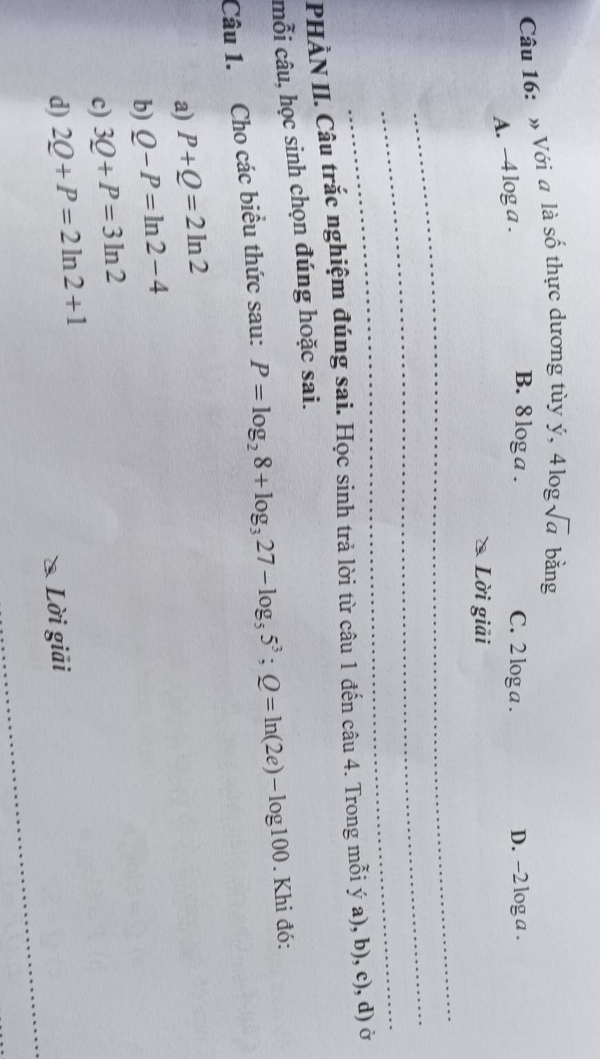 » Với a là số thực dương tùy ý, 41 ogsqrt(a) bǎng
A. -4 log a.
B. 8 loga. C. 2 log a. D. -2 log a.
Lời giải
_
_
_
PHÀN II. Câu trắc nghiệm đúng sai. Học sinh trả lời từ câu 1 đến câu 4. Trong mỗi ý a), b), c), d) ở
mỗi câu, học sinh chọn đúng hoặc sai.
Câu 1. Cho các biểu thức sau: P=log _28+log _327-log _55^3; Q=ln (2e)-log 100. Khi đó:
a) P+Q=2ln 2
b) Q-P=ln 2-4
c) 3Q+P=3ln 2
_
d) 2Q+P=2ln 2+1
Lời giải