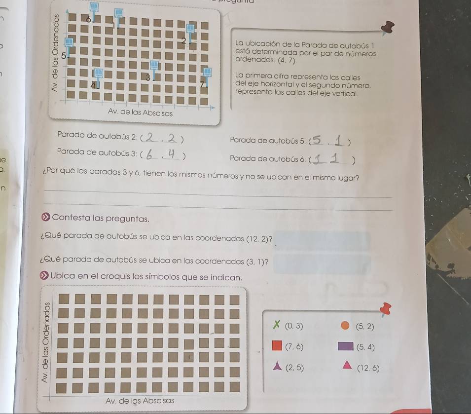 La ubicación de la Parada de autobús 1 
está determinada por el par de números 
ordenados (4,7)
La primera cifra representa las calles 
del eje horizontal y el segundo número. 
representa las calles del eje vertical 
Parada de autobús 2: (_ ) Parada de autobús 5: (_ _) 
Parada de autobús 3: (_ _) Parada de autobús 6: ( _) 
e 
a. ¿Por qué las paradas 3 y 6, tienen los mismos números y no se ubican en el mismo lugar? 
n 
_ 
_ 
∞ Contesta las preguntas. 
Qué parada de autobús se ubica en las coordenadas (12,2)
¿Qué parada de autobús se ubica en las coordenadas (3,1)
» Ubica en el croquis los símbolos que se indican.
(0,3)
(5,2)
(7,6)
(5,4)
(2,5)
(12.6)