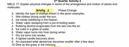 3^(rd) Quarter Activity 2 
MELC 17: Explain physical changes in terms of the arrangement and motion of atoms and 
molecules. 
Activity 3 Phase Change 
A. Identify the type of change shown in the given examples. 
1. Wet clothes drying under the sun. 
2. Ice candy solidifying in the freezer. 
3. Water vapor escaping from a pot of boiling water. 
4. Rubbing alcohol evaporates from the skin into the air. 
5. Ice cube in a glass of water. 
6. Water vapor turns into frost during winter 
7. Dry ice turns into smoke 
8. A lighted candle becomes short. 
9. An unpacked toilet deodorizer becomes smaller after a few days. 
10. Dew on the grass in the morning.