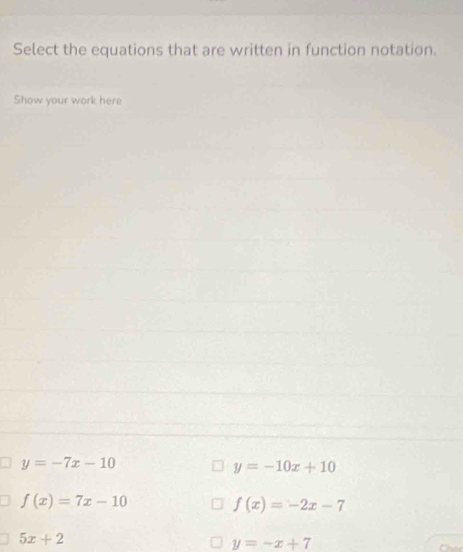 Select the equations that are written in function notation.
Show your work here
y=-7x-10
y=-10x+10
f(x)=7x-10
f(x)=-2x-7
5x+2
y=-x+7