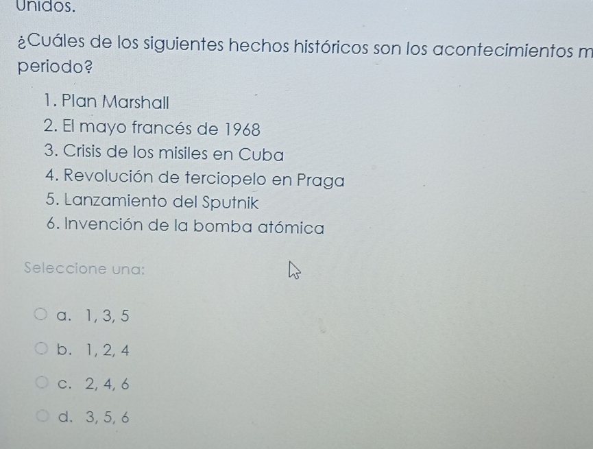 Unidos.
¿Cuáles de los siguientes hechos históricos son los acontecimientos m
periodo?
1. Plan Marshall
2. El mayo francés de 1968
3. Crisis de los misiles en Cuba
4. Revolución de terciopelo en Praga
5. Lanzamiento del Sputnik
6. Invención de la bomba atómica
Seleccione una:
a. 1, 3, 5
b. 1, 2, 4
c. 2, 4, 6
d. 3, 5, 6