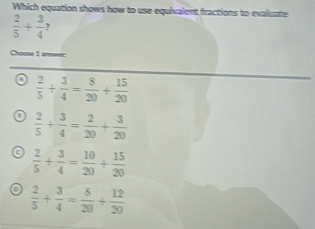 Which equation shows how to use equivalent fractions to exaluate
 2/5 /  3/4 
Chaose 1 answer
a  2/5 /  3/4 = 8/20 + 15/20 
 2/5 + 3/4 = 2/20 + 3/20 
a  2/5 + 3/4 = 10/20 /  15/20 
o  2/5 + 3/4 = 8/20 + 12/20 