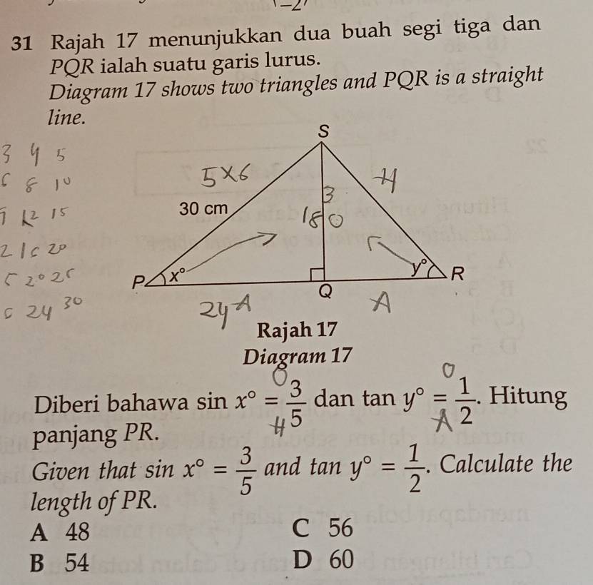 2
31 Rajah 17 menunjukkan dua buah segi tiga dan
PQR ialah suatu garis lurus.
Diagram 17 shows two triangles and PQR is a straight
line.
Rajah 17
Diagram 17
Diberi bahawa sin x°= 3/5  dan tan y°= . Hitung
panjang PR.
Given that sin x°= 3/5  and tan y°= 1/2 . Calculate the
length of PR.
A 48 C 56
B 54 D 60