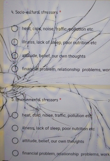 Socio-cultural stressor$ *
heat, cold, noise, traffic, pollution etc.
illness, lack of sleep, poor nutrition etc
attitude, belief, our own thoughts
financial problem, relationship problems, wor
5. Envinonmental stressors *
2
heat, cold, noise, traffic, pollution eto
illness, lack of sleep, poor nutrition etc
attitude, belief, our own thoughts
financial problem, relationship problems, work