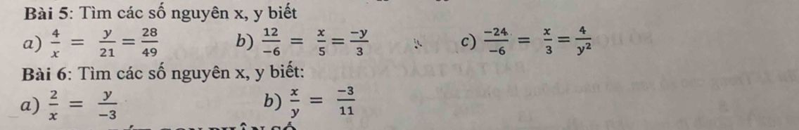 Tìm các số nguyên x, y biết 
a)  4/x = y/21 = 28/49   12/-6 = x/5 = (-y)/3  c)  (-24)/-6 = x/3 = 4/y^2 
b) 
Bài 6: Tìm các số nguyên x, y biết: 
a)  2/x = y/-3  b)  x/y = (-3)/11 