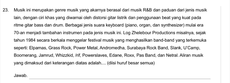 Musik ini merupakan genre musik yang akarnya berasal dari musik R&B dan paduan dari jenis musik 
lain, dengan ciri khas yang diwarnai oleh distorsi gitar listrik dan penggunaan beat yang kuat pada 
ritme gitar bass dan drum. Berbagai jenis suara keyboard (piano, organ, dan synthesizer) mulai era
70 -an menjadi tambahan instrumen pada jenis musik ini. Log Zhelebour Productions misalnya, sejak 
tahun 1984 secara berkala menggelar festival musik yang menghasilkan band-band yang terkemuka 
seperti: Elpamas, Grass Rock, Power Metal, Andromedha, Surabaya Rock Band, Slank, U’Camp, 
Boomerang, Jamrud, Whizzkid, /rif, Powerslaves, Edane, Roxx, Pas Band, dan Netral. Aliran musik 
yang dimaksud dari keterangan diatas adalah.... (diisi huruf besar semua) 
_ 
Jawab.