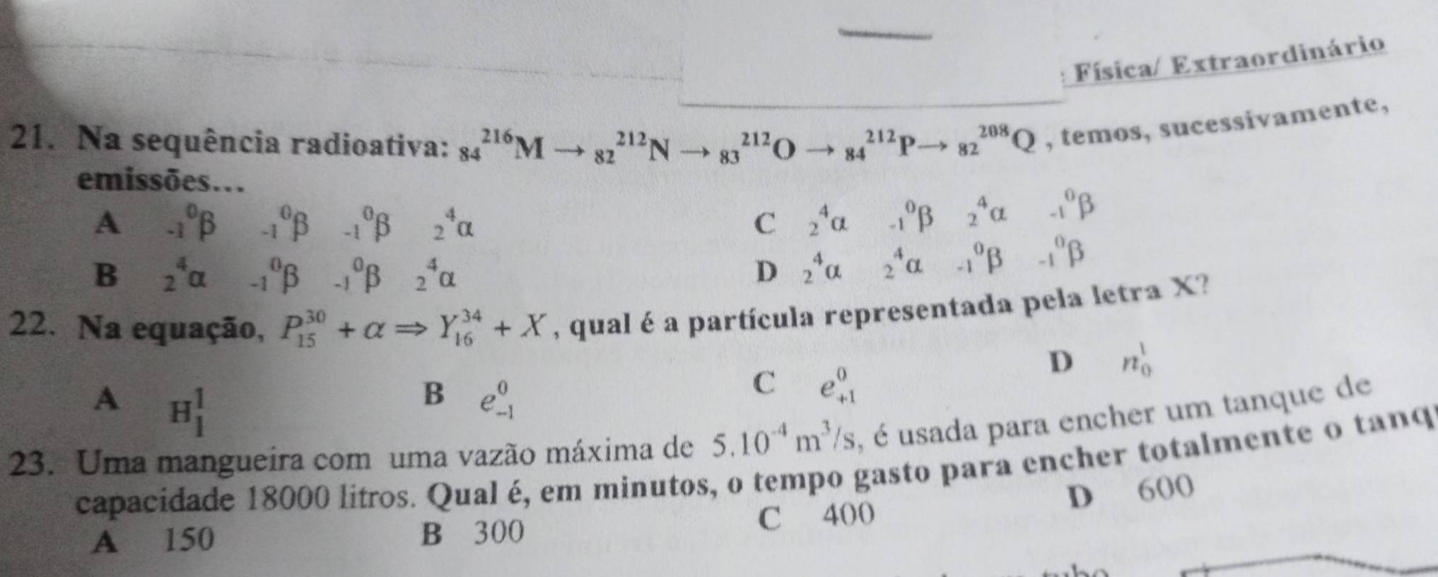 Física/ Extraordinário
21. Na sequência radioativa: 84^(216)Mto _(82)^(212)Nto _(83)^(212)Oto _(84)^(212)Pto _(82)^(208)Q , temos, sucessivamente,
emissões...
A -1^0beta _(-1)^0beta _(-1)^0beta _2^(4alpha C 2^4)alpha -1^0beta 2^4alpha -1^0beta
B _2^(4alpha _(-1)^0beta _(-1)^0beta _2^4alpha D 2^4)alpha 2^4alpha -1^0beta -1^0beta
22. Na equação, P_(15)^(30)+alpha Rightarrow Y_(16)^(34)+X , qual é a partícula representada pela letra X?
D n_0^(1
A H_1^1
B e_(-1)^0
C e_(+1)^0
5.10^-4)m^3/s , é usada para encher um tanque de
23. Uma mangueira com uma vazão máxima de capacidade 18000 litros. Qual é, em minutos, o tempo gasto para encher totalmente o tanq
D 600
A 150 B 300 C 400